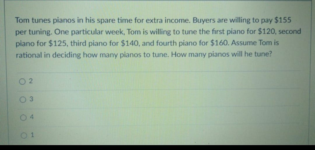 Tom tunes pianos in his spare time for extra income. Buyers are willing to pay $155
per tuning. One particular week, Tom is willing to tune the first piano for $120, second
piano for $125, third piano for $140, and fourth piano for $160. Assume Tom is
rational in deciding how many pianos to tune. How many pianos will he tune?
2
3
O
1