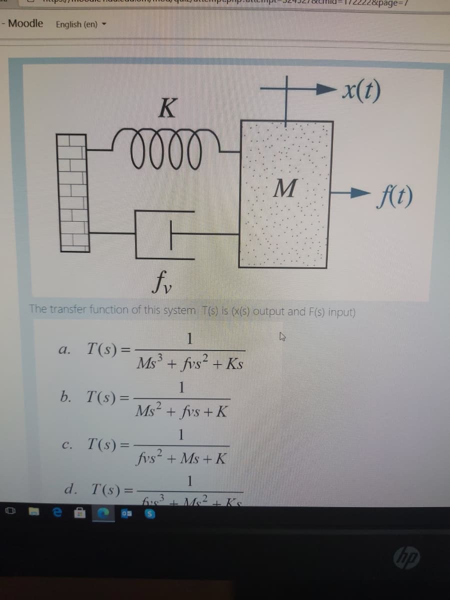 22&page%3D/
- Moodle English (en) -
-x(t)
M
- At)
fv
The transfer function of this system T(s) is (x(s) output and F(s) input)
1
a. T(s)=
Ms + fvs + Ks
3
1
b. T(s) =
Ms?
+ fvs + K
c. T(s)=
fvs +Ms + K
1
d. T(s)=
.3
fvs + Ms+ Ks
hp
