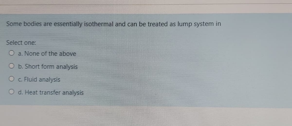 Some bodies are essentially isothermal and can be treated as lump system in
Select one:
O a. None of the above
b. Short form analysis
O . Fluid analysis
O d. Heat transfer analysis
