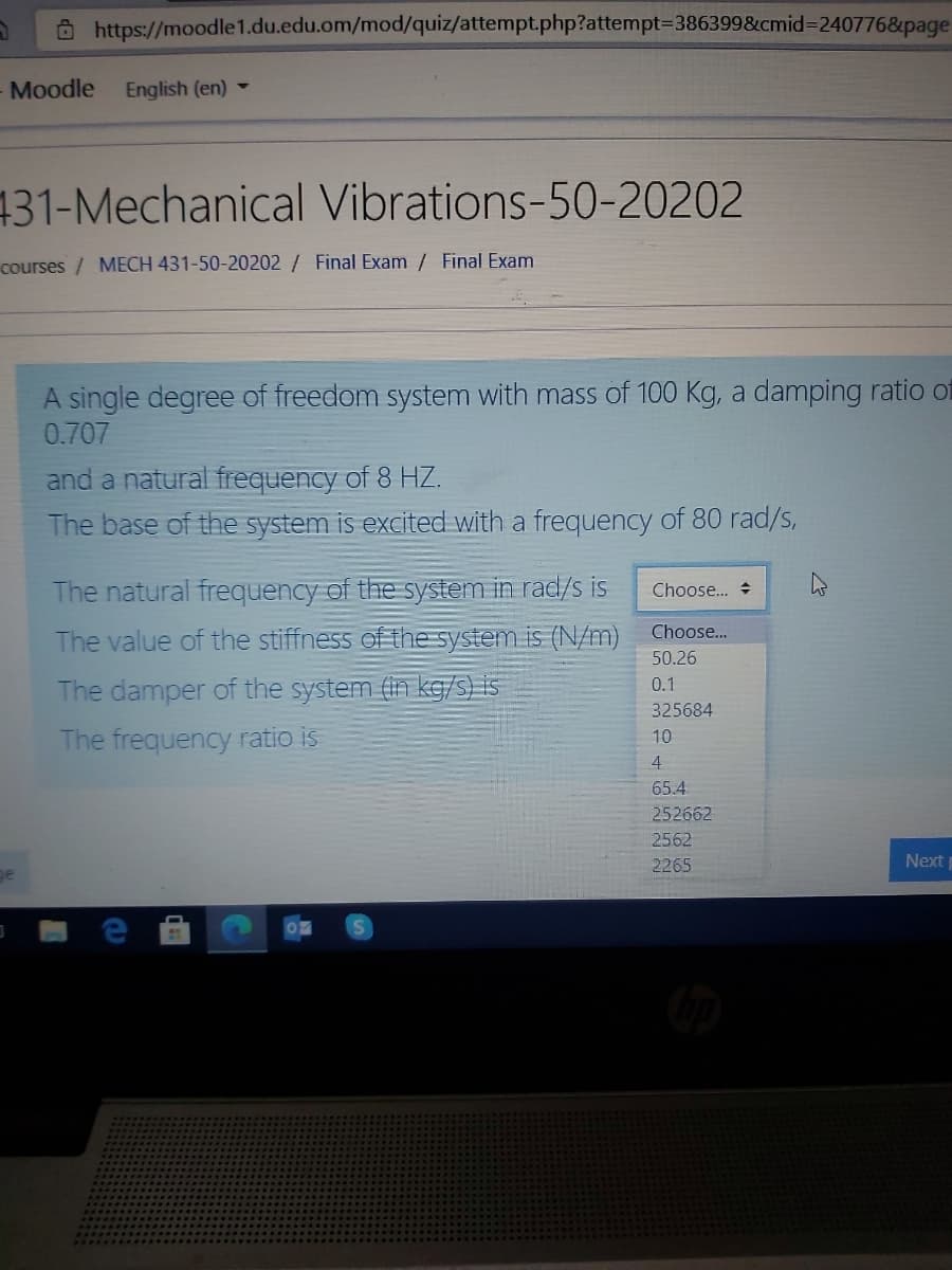 Ô https://moodle1.du.edu.om/mod/quiz/attempt.php?attempt%3D386399&cmid3D240776&page
Moodle
English (en) -
431-Mechanical Vibrations-50-20202
courses / MECH 431-50-20202 / Final Exam / Final Exam
A single degree of freedom system with mass of 100 Kg, a damping ratio of
0.707
and a natural frequency of 8 HZ.
The base of the system is excited with a frequency of 80 rad/s,
The natural frequency of the system in rad/s is
Choose. +
Choose...
The value of the stiffness of the system is (N/m)
50.26
The damper of the system (in kg/s) is
0.1
325684
The frequency ratio is
10
4
65.4
252662
2562
2265
Next p
ge
