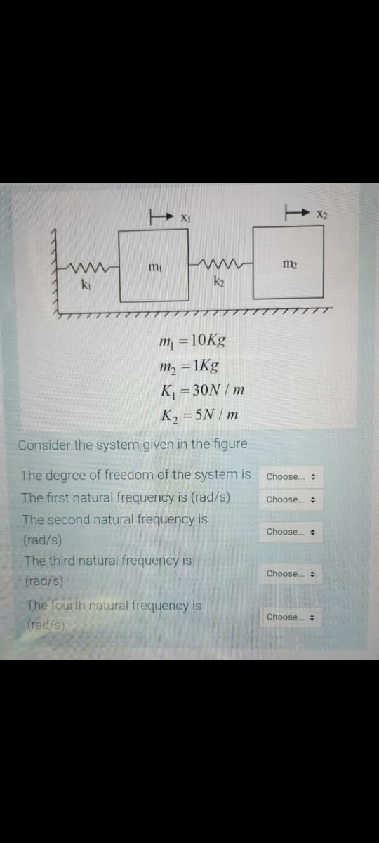 XI
m
m2
ki
k2
m =10Kg
m2 = 1Kg
K = 30N / m
K, = 5N / m
Consider the system given in the figure
The degree of freedom of the system is
Choose..
The first natural frequency is (rad/s)
The second natural frequency is
Choose.
수
Choose..
(rad/s)
The third natural frequency is
Choose.
수
(rad/s)
The fourth natural frequency is
(rad/s)
Choose..
