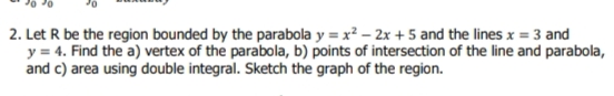 2. Let R be the region bounded by the parabola y = x? – 2x + 5 and the lines x = 3 and
y = 4. Find the a) vertex of the parabola, b) points of intersection of the line and parabola,
and c) area using double integral. Sketch the graph of the region.
