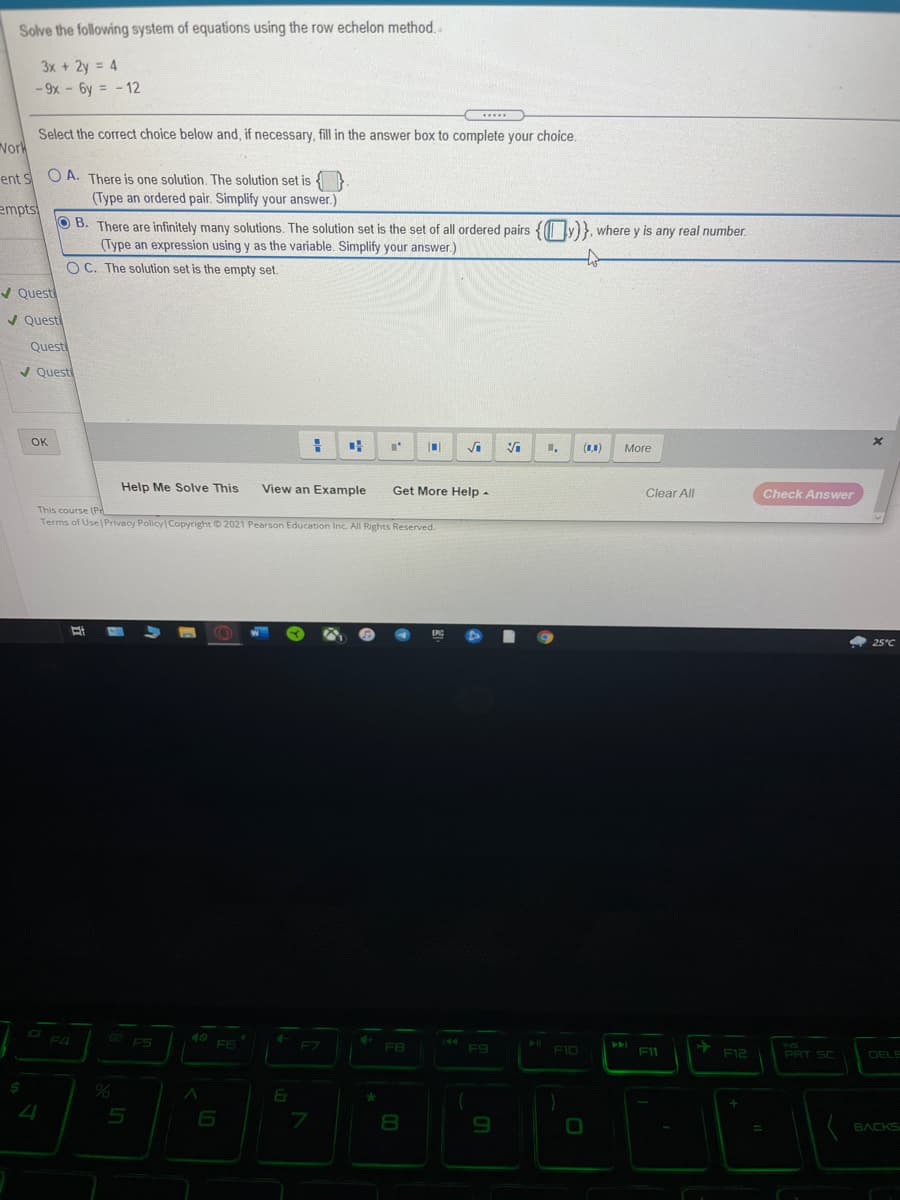 Solve the following system of equations using the row echelon method.
3x + 2y = 4
- 9x - 6y = -12
%3D
.....
Select the correct choice below and, if necessary, fill in the answer box to complete your choice.
Nork
O A. There is one solution. The solution set is
(Type an ordered pair. Simplify your answer.)
ent S
empts
O B. There are infinitely many solutions. The solution set is the set of all ordered pairs { ly)}, where y is any real number.
(Type an expression using y as the variable. Simplify your answer.)
O C. The solution set is the empty set.
V Quest
/ Quest
Quest
/ Questi
OK
(1,1)
More
Help Me Solve This
View an Example
Get More Help -
Clear All
Check Answer
This course (Pr
Terms of Use Privacy Policy Copyright 2021 Pearson Education Inc. All Rights Reserved.
4 25°C
F4
F5
40
F6
F7
F8
INS
F10
F11
F12
PRT SC
DELE
24
5
BACKS
00
