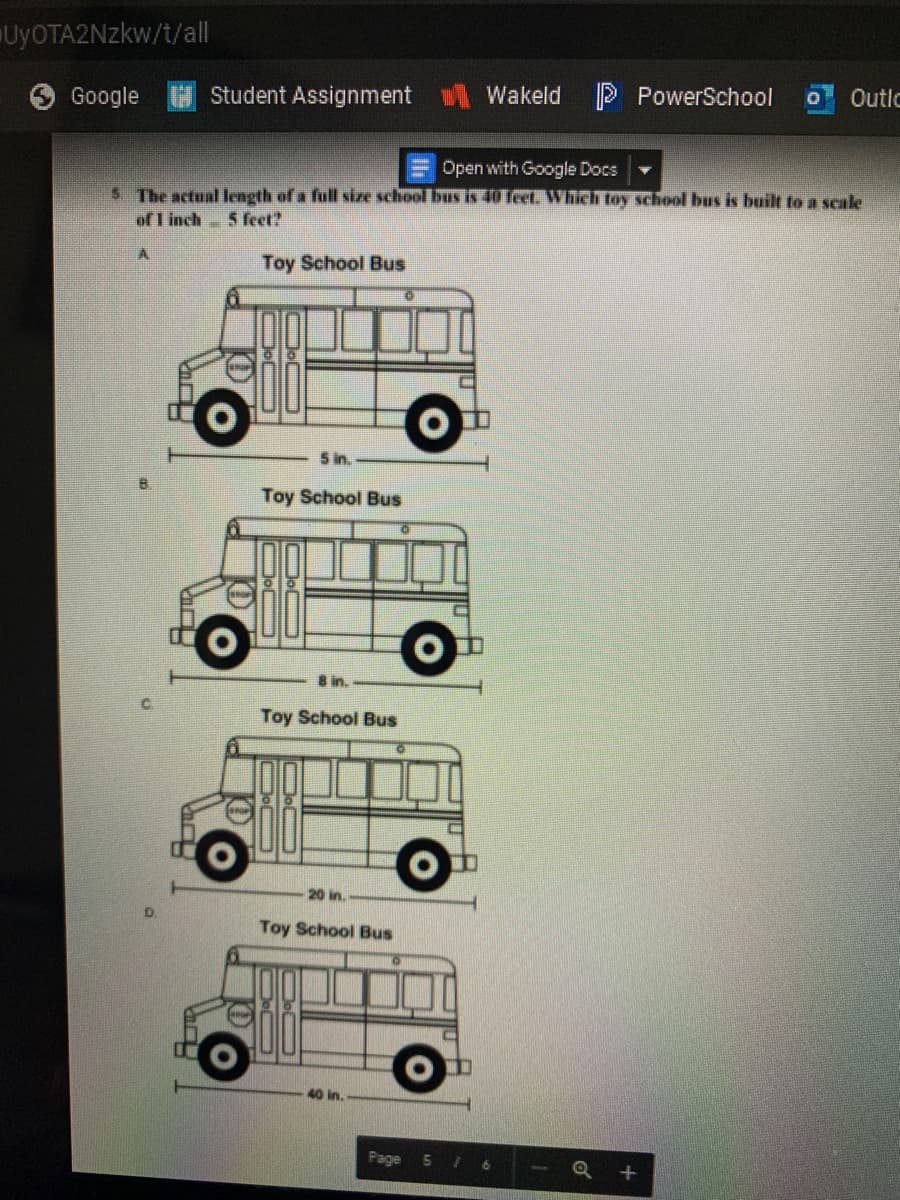 UYOTA2NZKW/t/al
Google
Student Assignment
Wakeld
P PowerSchool
OOutlc
Open with Google Docs
5 The actual length of a full size school bus is 40 feet. Which toy school bus is built to a scale
of I inch 5 feet?
Toy School Bus
5 in.
Toy School Bus
8 in.
Toy School Bus
20 in.
Toy School Bus
40 in.
Page 5 /
