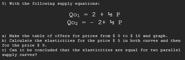 5) With the following supply equations:
Q01
2 + 4 P
Qo2
2+ 4 P
a) Make the table of offers for prices from $0 to $ 10 and graph.
b) Calculate the elasticities for the price $ 5 in both curves and then
for the price $ 9.
c) Can it be concluded that the elasticities are equal for two parallel
supply curves?
