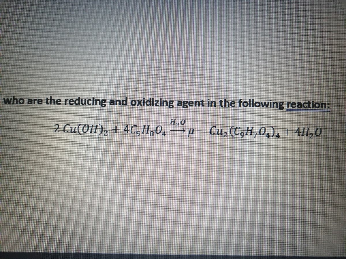 who are the reducing and oxidizing agent in the following reaction:
H20
2 Cu(OH), + 4C,H¿0,→µ – Cu, (C,H,0,), + 4H,0
->
