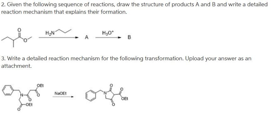 2. Given the following sequence of reactions, draw the structure of products A and B and write a detailed
reaction mechanism that explains their formation.
H2N
H30*
A
B
3. Write a detailed reaction mechanism for the following transformation. Upload your answer as an
attachment.
OEt
OEt
OE
