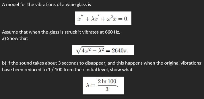 A model for the vibrations of a wine glass is
x + Ax +w²x = 0.
Assume that when the glass is struck it vibrates at 660 Hz.
a) Show that
4w2 – X² = 2640r.
b) If the sound takes about 3 seconds to disappear, and this happens when the original vibrations
have been reduced to 1/ 100 from their initial level, show what
2 In 100
3
