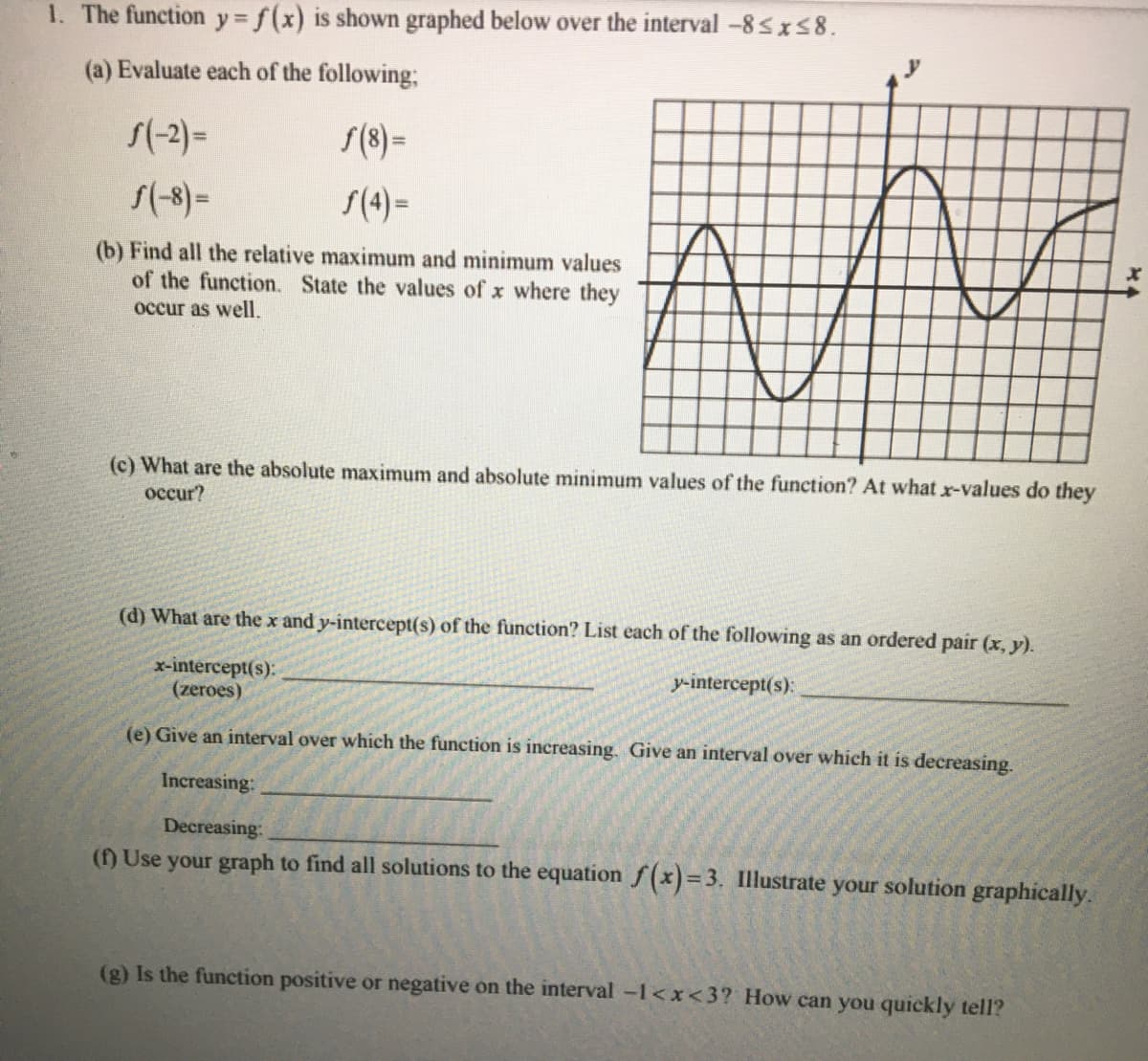 1. The function y = f(x) is shown graphed below over the interval -8 sx58.
(a) Evaluate each of the following;
S(-2) =
S(8) =
S(-8)=
S(4) –
(b) Find all the relative maximum and minimum values
of the function. State the values of x where they
occur as well.
(c) What are the absolute maximum and absolute minimum values of the function? At what x-values do they
occur?
(d) What are the x and y-intercept(s) of the function? List each of the following as an ordered pair (x, y).
x-intercept(s):
(zeroes)
y-intercept(s):
(e) Give an interval over which the function is increasing. Give an interval over which it is decreasing.
Increasing:
Decreasing:
() Use your graph to find all solutions to the equation f(x)= 3. Illustrate your solution graphically.
(g) Is the function positive or negative on the interval -1<x<3? How can you quickly tell?
