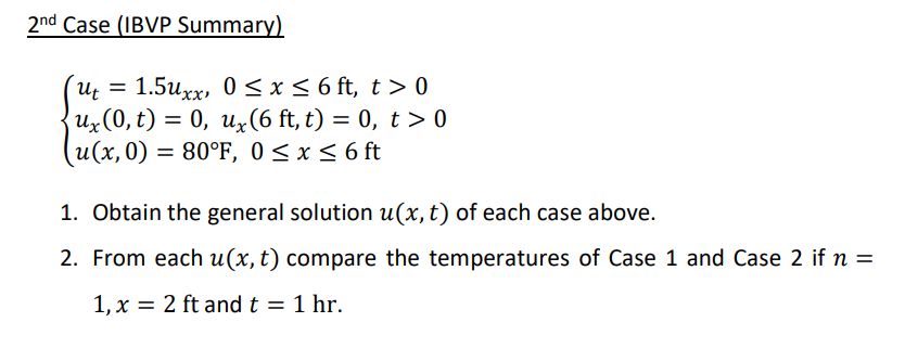 2nd Case (IBVP Summary)
1.5uxx, 0 < x<6 ft, t > 0
Uz(0, t) = 0, uz(6 ft, t) = 0, t > 0
(u(x,0) = 80°F, 0 < x < 6 ft
1. Obtain the general solution u(x, t) of each case above.
2. From each u(x, t) compare the temperatures of Case 1 and Case 2 if n =
1, x = 2 ft and t = 1 hr.
