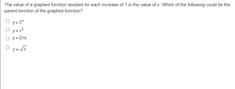 The value of a graphed function doubles for each increase of 1 in the value of x. Which of the following could be the
parent function of the graphed function?
y=2x
O y=x²
O y = |2x|
Oy=√x