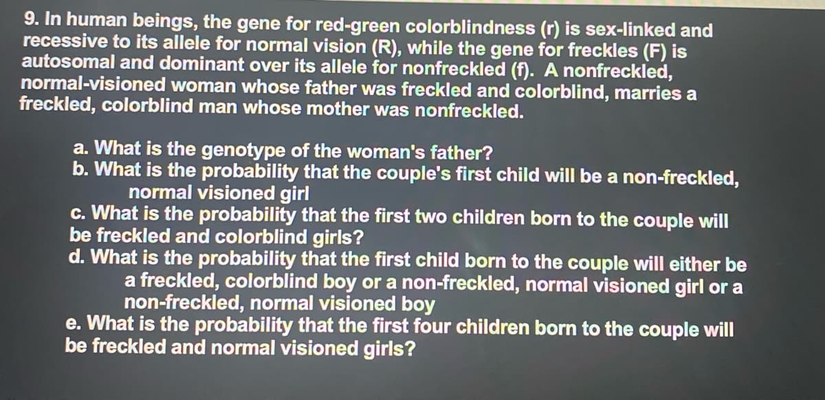 9. In human beings, the gene for red-green colorblindness (r) is sex-linked and
recessive to its allele for normal vision (R), while the gene for freckles (F) is
autosomal and dominant over its allele for nonfreckled (f). A nonfreckled,
normal-visioned woman whose father was freckled and colorblind, marries a
freckled, colorblind man whose mother was nonfreckled.
a. What is the genotype of the woman's father?
b. What is the probability that the couple's first child will be a non-freckled,
normal visioned girl
c. What is the probability that the first two children born to the couple will
be freckled and colorblind girls?
d. What is the probability that the first child born to the couple will either be
a freckled, colorblind boy or a non-freckled, normal visioned girl or a
non-freckled, normal visioned boy
e. What is the probability that the first four children born to the couple will
be freckled and normal visioned girls?
