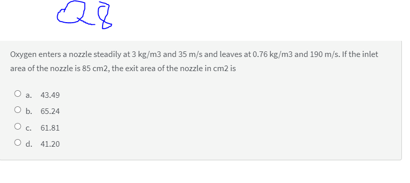 Q8
Oxygen enters a nozzle steadily at 3 kg/m3 and 35 m/s and leaves at 0.76 kg/m3 and 190 m/s. If the inlet
area of the nozzle is 85 cm2, the exit area of the nozzle in cm2 is
Оа.
43.49
ОБ. 65.24
c.
61.81
O d. 41.20
