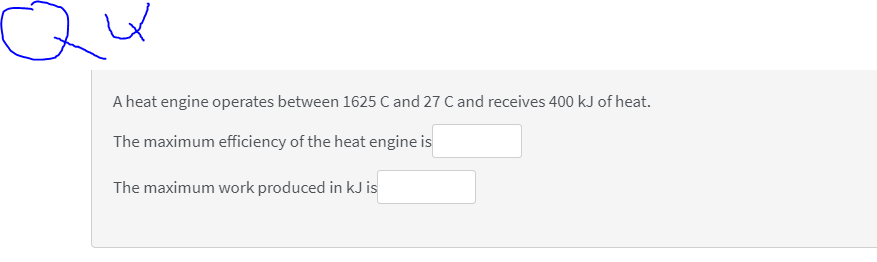 Qu
A heat engine operates between 1625 C and 27 C and receives 400 kJ of heat.
The maximum efficiency of the heat engine is
The maximum work produced in kJ is
