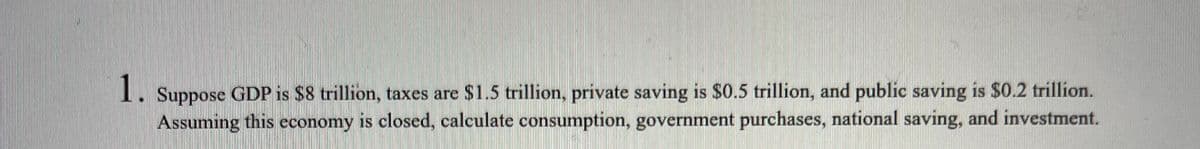 1.
Suppose GDP is $8 trillion, taxes are $1.5 trillion, private saving is $0.5 trillion, and public saving is $0.2 trillion.
Assuming this economy is closed, calculate consumption, government purchases, national saving, and investment.
