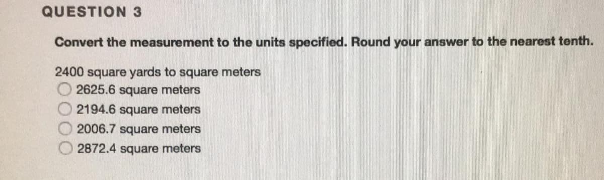 QUESTION 3
Convert the measurement to the units specified. Round your answer to the nearest tenth.
2400 square yards to square meters
2625.6 square meters
2194.6 square meters
2006.7 square meters
2872.4 square meters

