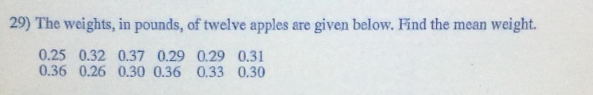 29) The weights, in pounds, of twelve apples are given below. Find the mean weight.
0.25 0.32 0.37 0.29 0.29 0.31
0.36 0.26 0.30 0.36 0.33 0.30
