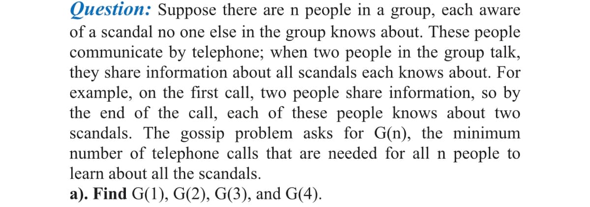 Question: Suppose there are n people in a group, each aware
of a scandal no one else in the group knows about. These people
communicate by telephone; when two people in the group talk,
they share information about all scandals each knows about. For
example, on the first call, two people share information, so by
the end of the call, each of these people knows about two
scandals. The gossip problem asks for G(n), the minimum
number of telephone calls that are needed for all n people to
learn about all the scandals.
a). Find G(1), G(2), G(3), and G(4).
