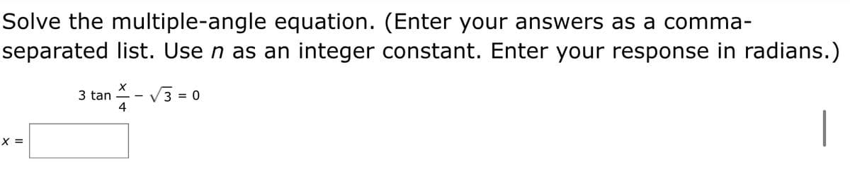 Solve the multiple-angle equation. (Enter your answers as a comma-
separated list. Use n as an integer constant. Enter your response in radians.)
3 tan -
4
V 3 = 0
|
X =
