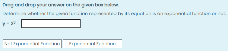Drag and drop your answer on the given box below.
Determine whether the given function represented by its equation is an exponential function or not.
y = 23
Not Exponential Function
Exponential Function
