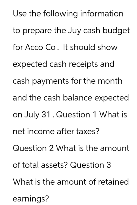 Use the following information
to prepare the Juy cash budget
for Acco Co. It should show
expected cash receipts and
cash payments for the month
and the cash balance expected
on July 31. Question 1 What is
net income after taxes?
Question 2 What is the amount
of total assets? Question 3
What is the amount of retained
earnings?