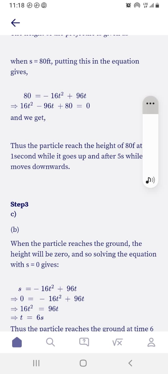 11:18
when s = 80ft, putting this in the equation
gives,
80 = - 16t² + 96t
⇒16t² - 96t + 80 = 0
and we get,
Thus the particle reach the height of 80f at
1second while it goes up and after 5s while
moves downwards.
Step3
c)
(b)
When the particle reaches the ground, the
height will be zero, and so solving the equation
with s = 0 gives:
S
=
16t² + 96t
⇒0 =
16² +96
⇒ 16t²
-
96t
⇒ t = 6s
Thus the particle reaches the ground at time 6
√x
<
: