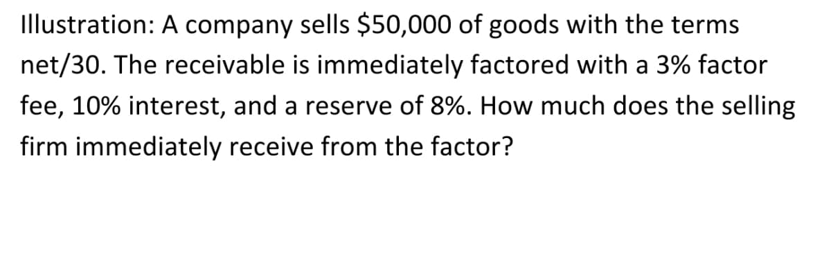 Illustration: A company sells $50,000 of goods with the terms
net/30. The receivable is immediately factored with a 3% factor
fee, 10% interest, and a reserve of 8%. How much does the selling
firm immediately receive from the factor?
