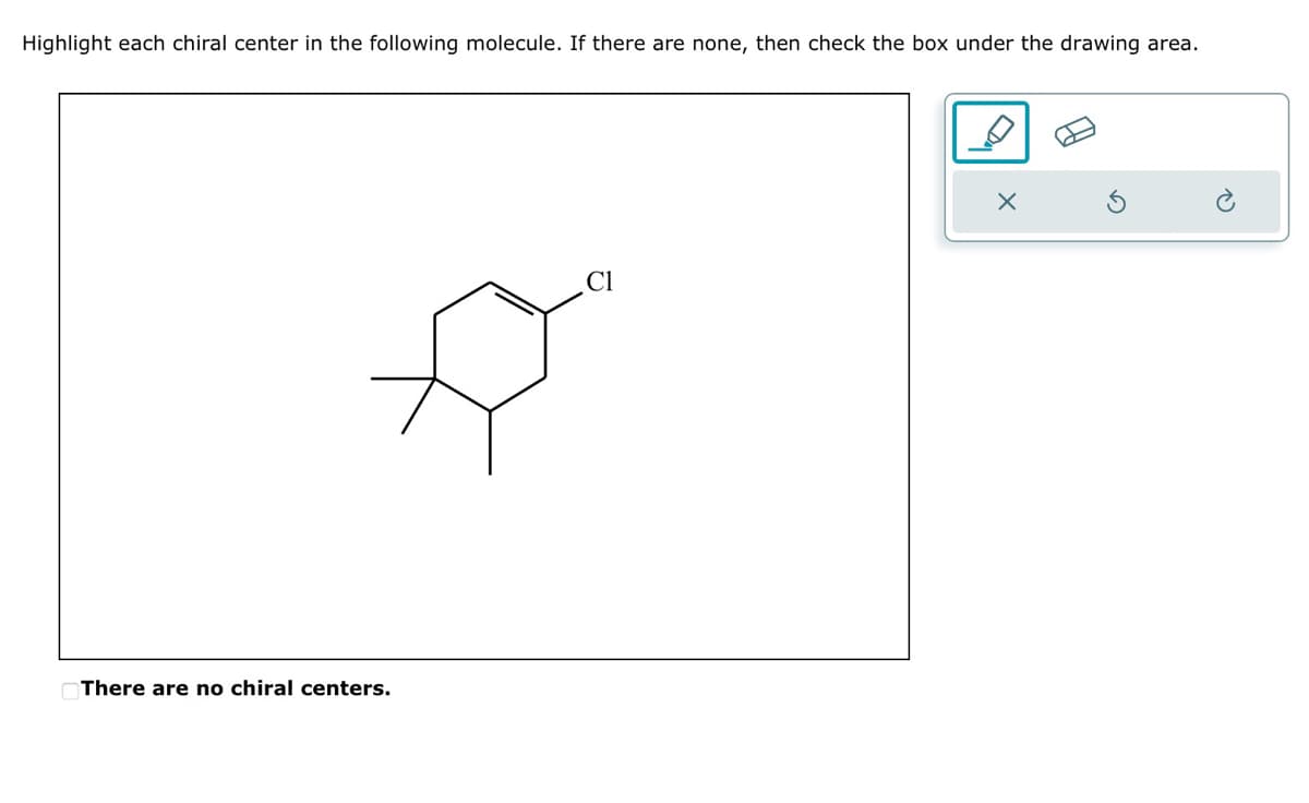 Highlight each chiral center in the following molecule. If there are none, then check the box under the drawing area.
There are no chiral centers.
X