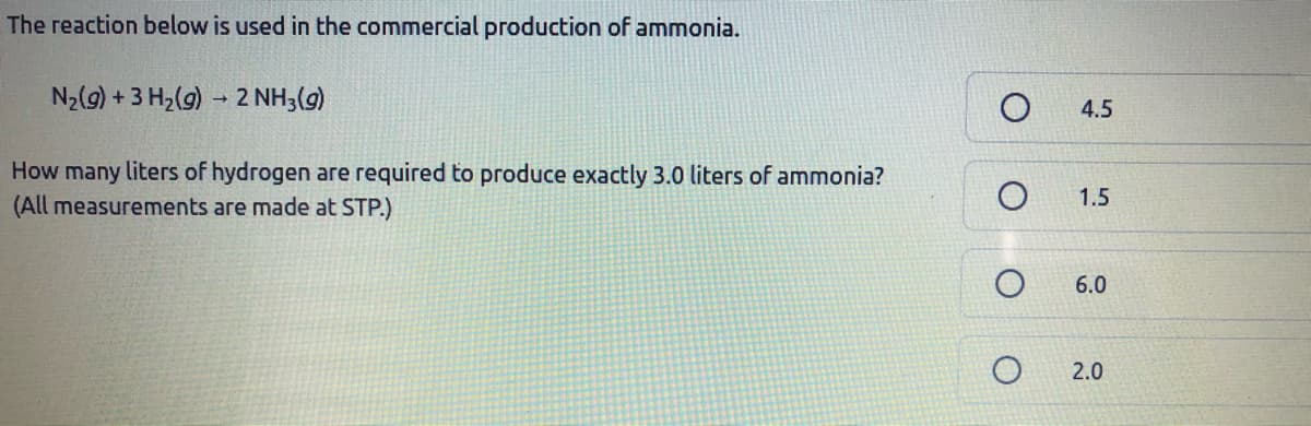 The reaction below is used in the commercial production of ammonia.
N2(9) + 3 H2(g) - 2 NH3(g)
4.5
How many liters of hydrogen are required to produce exactly 3.0 liters of ammonia?
(All measurements are made at STP.)
1.5
6.0
2.0
