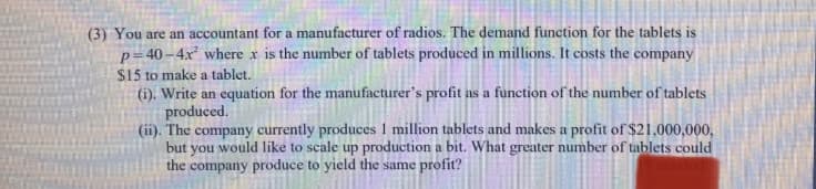 (3) You are an accountant for a manufacturer of radios. The demand function for the tablets is
p=40–4x where x is the number of tablets produced in millions. It costs the company
$15 to make a tablet.
(1). Write an equation for the manufacturer's profit as a function of the number of tablets
produced.
(ii). The company currently produces 1 million tablets and makes a profit of $21,000,000,
but you would like to scale up production a bit. What greater number of tablets could
the company produce to yield the same profit?
