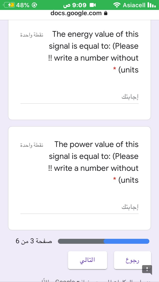 448% @
yo 9:09
Asiacell llı.
docs.google.com
نقطة واحدة
The energy value of this
signal is equal to: (Please
! write a number without
(units
إجابتك
نقطة واحدة
The power value of this
signal is equal to: (Please
!! write a number without
* (units
إجابتك
صفحة 3 من 6
التالي
رجوع
Ceogle zil
11
