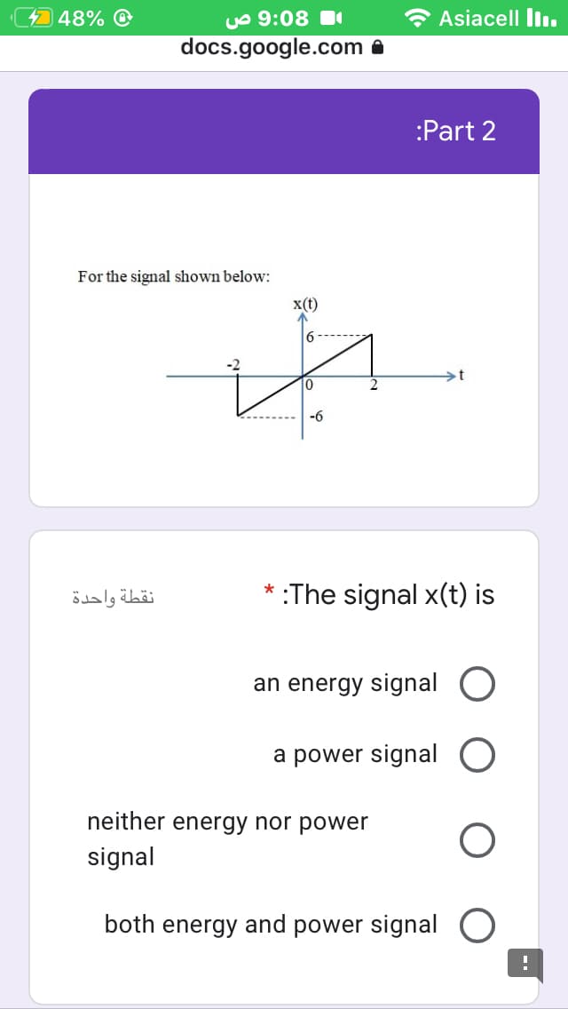 448%
uo 9:08
* Asiacell liı.
docs.google.com
:Part 2
For the signal shown below:
x(t)
6
-6
نقطة واحدة
* :The signal x(t) is
an energy signal O
a power signal O
neither energy nor power
signal
both energy and power signal
