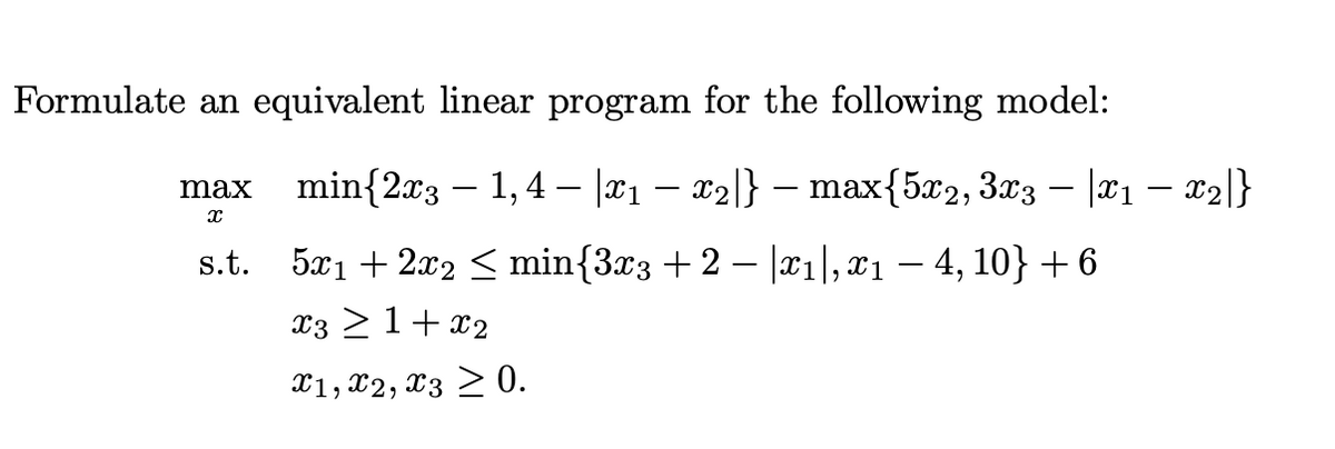 Formulate an equivalent linear program for the following model:
max min{2x3 – 1,4 – |¤1 – x2|l} – max{5x2, 3x3 – |¤1 – x2|}
s.t. 5x1 + 2x2 < min{3x3 + 2 – |x1], x1 – 4, 10} + 6
x3 21+ x2
X1, X2, x3 > 0.
