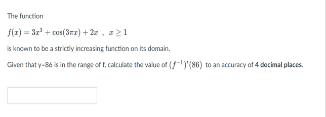 The function
f(x) = 3x³ + cos(3rx) + 2x , x > 1
is known to be a strictly increasing function on its domain.
Given that y=86 is in the range of f, calculate the value of (f-1)'(86) to an accuracy of 4 decimal places.
