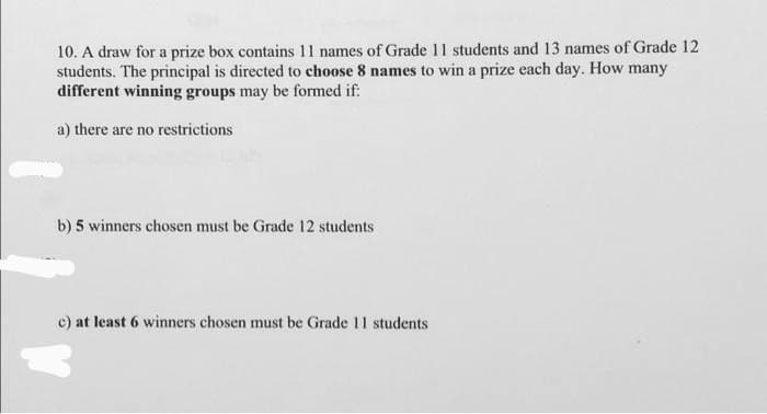 10. A draw for a prize box contains 11 names of Grade 11 students and 13 names of Grade 12
students. The principal is directed to choose 8 names to win a prize each day. How many
different winning groups may be formed if:
a) there are no restrictions
b) 5 winners chosen must be Grade 12 students
c) at least 6 winners chosen must be Grade 11 students
