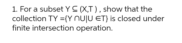 1. For a subset Y C (X,T ) , show that the
collection TY ={Y NUJU ET} is closed under
finite intersection operation.
