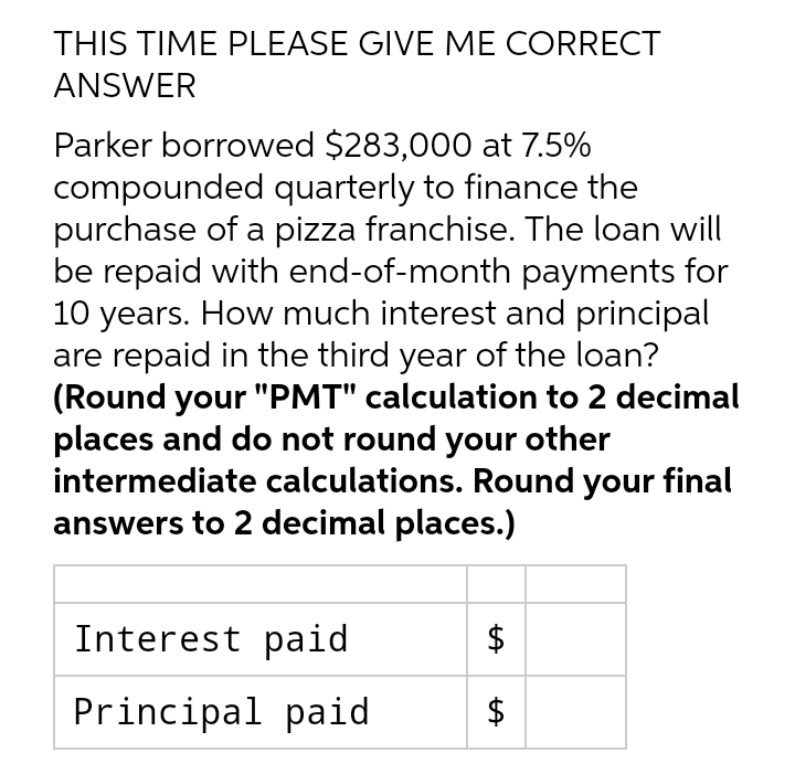 THIS TIME PLEASE GIVE ME CORRECT
ANSWER
Parker borrowed $283,000 at 7.5%
compounded quarterly to finance the
purchase of a pizza franchise. The loan will
be repaid with end-of-month payments for
10 years. How much interest and principal
are repaid in the third year of the loan?
(Round your "PMT" calculation to 2 decimal
places and do not round your other
intermediate calculations. Round your final
answers to 2 decimal places.)
Interest paid
$
Principal paid
%24
