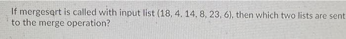 If mergesort is called with input list (18, 4, 14, 8, 23, 6), then which two lists are sent
to the merge operation?
