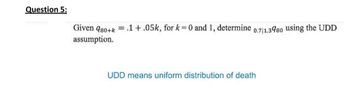 Question 5:
Given q80+k = .1 +.05k, for k = 0 and 1, determine 0,71.3480 using the UDD
assumption.
UDD means uniform distribution of death

