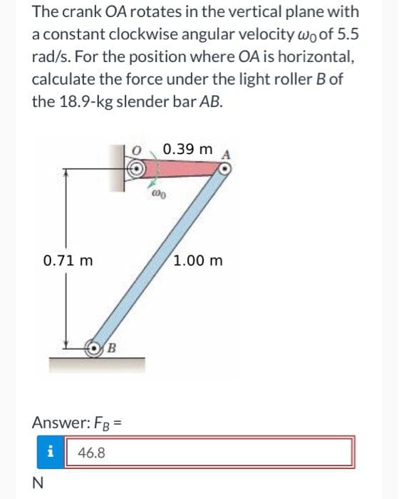 The crank OA rotates in the vertical plane with
a constant clockwise angular velocity wo of 5.5
rad/s. For the position where OA is horizontal,
calculate the force under the light roller B of
the 18.9-kg slender bar AB.
0.39 m
0.71 m
1.00 m
B
Answer: FB
i
46.8
N
