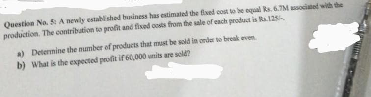 Question No. 5: A newly established business has estimated the fixed cost to be equal Rs. 6.7M associated with the
production. The contribution to profit and fixed costs from the sale of each product is Rs.125/-
a) Determine the number of products that must be sold in order to break even.
b) What is the expected profit if 60,000 units are sold?
