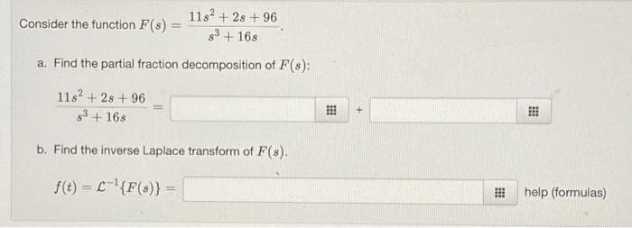 11s? + 2s + 96
Consider the function F(s) =
83 + 16s
a. Find the partial fraction decomposition of F(s):
11s? + 2s + 96
3 + 16s
b. Find the inverse Laplace transform of F(s).
f(t) = L{F(s)} =
help (formulas)
