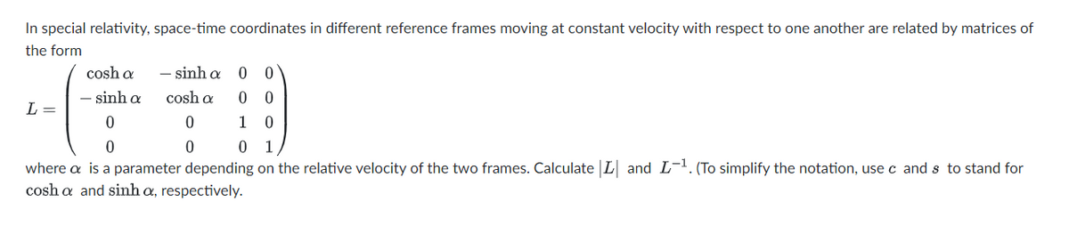 In special relativity, space-time coordinates in different reference frames moving at constant velocity with respect to one another are related by matrices of
the form
cosh a
- sinh a
0 0
- sinh a
cosh a
L =
1
1
where a is a parameter depending on the relative velocity of the two frames. Calculate L and L-. (To simplify the notation, use c and s to stand for
cosh a and sinh a, respectively.
