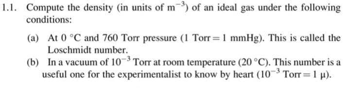 1.1. Compute the density (in units of m) of an ideal gas under the following
conditions:
(a) At 0 °C and 760 Torr pressure (1 Torr=1 mmHg). This is called the
Loschmidt number.
(b) In a vacuum of 103 Torr at room temperature (20 °C). This number is a
useful one for the experimentalist to know by heart (10 3 Torr 1 µ).
