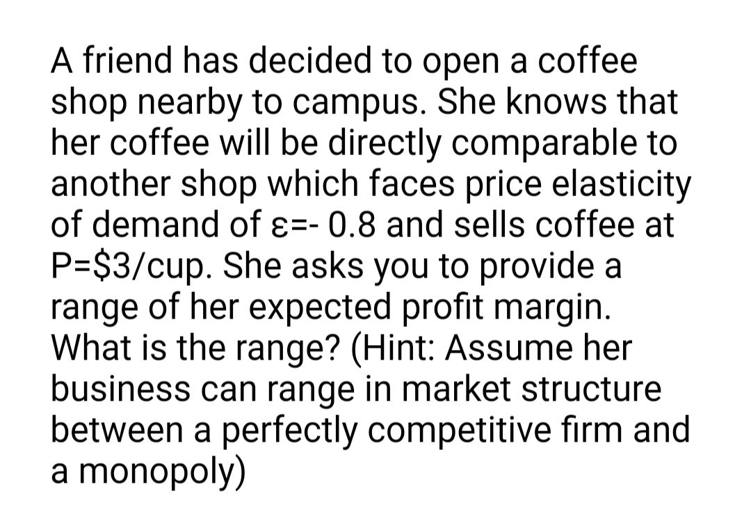 A friend has decided to open a coffee
shop nearby to campus. She knows that
her coffee will be directly comparable to
another shop which faces price elasticity
of demand of ɛ=- 0.8 and sells coffee at
P=$3/cup. She asks you to provide a
range of her expected profit margin.
What is the range? (Hint: Assume her
business can range in market structure
between a perfectly competitive firm and
a monopoly)
