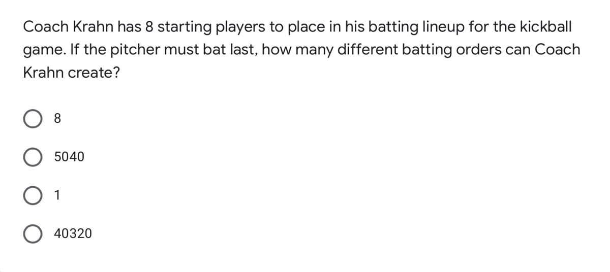 Coach Krahn has 8 starting players to place in his batting lineup for the kickball
game. If the pitcher must bat last, how many different batting orders can Coach
Krahn create?
8
5040
40320
