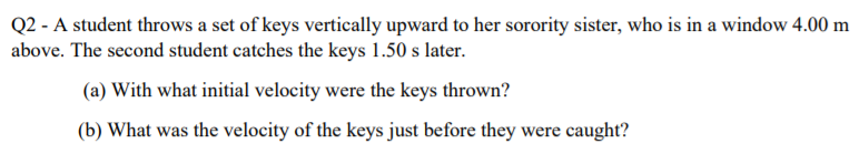 Q2 - A student throws a set of keys vertically upward to her sorority sister, who is in a window 4.00 m
above. The second student catches the keys 1.50 s later.
(a) With what initial velocity were the keys thrown?
(b) What was the velocity of the keys just before they were caught?

