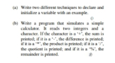 (a) Write two different techniques to declare and
initialize a variable with an example.
(b) Write a program that simulates a simple
cakulator. It reads two integers and a
character. If the character is a +", the sum is
printod; if it is a -', the difference is printed;
if it is a *, the product is printed; if it is a ",
the quotient is printed; and if it is a "%", the
remainder is printed.
