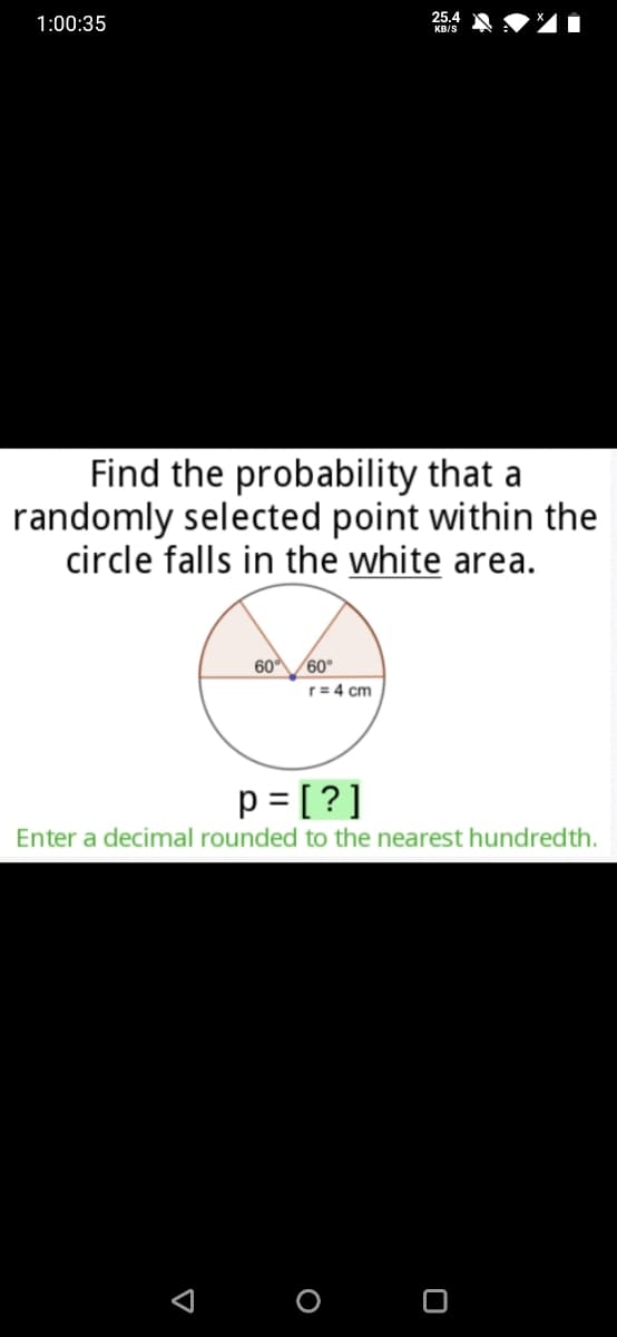 25.4
1:00:35
KB/S
Find the probability that a
randomly selected point within the
circle falls in the white area.
60/60°
r= 4 cm
p = [?]
Enter a decimal rounded to the nearest hundredth.
O O
