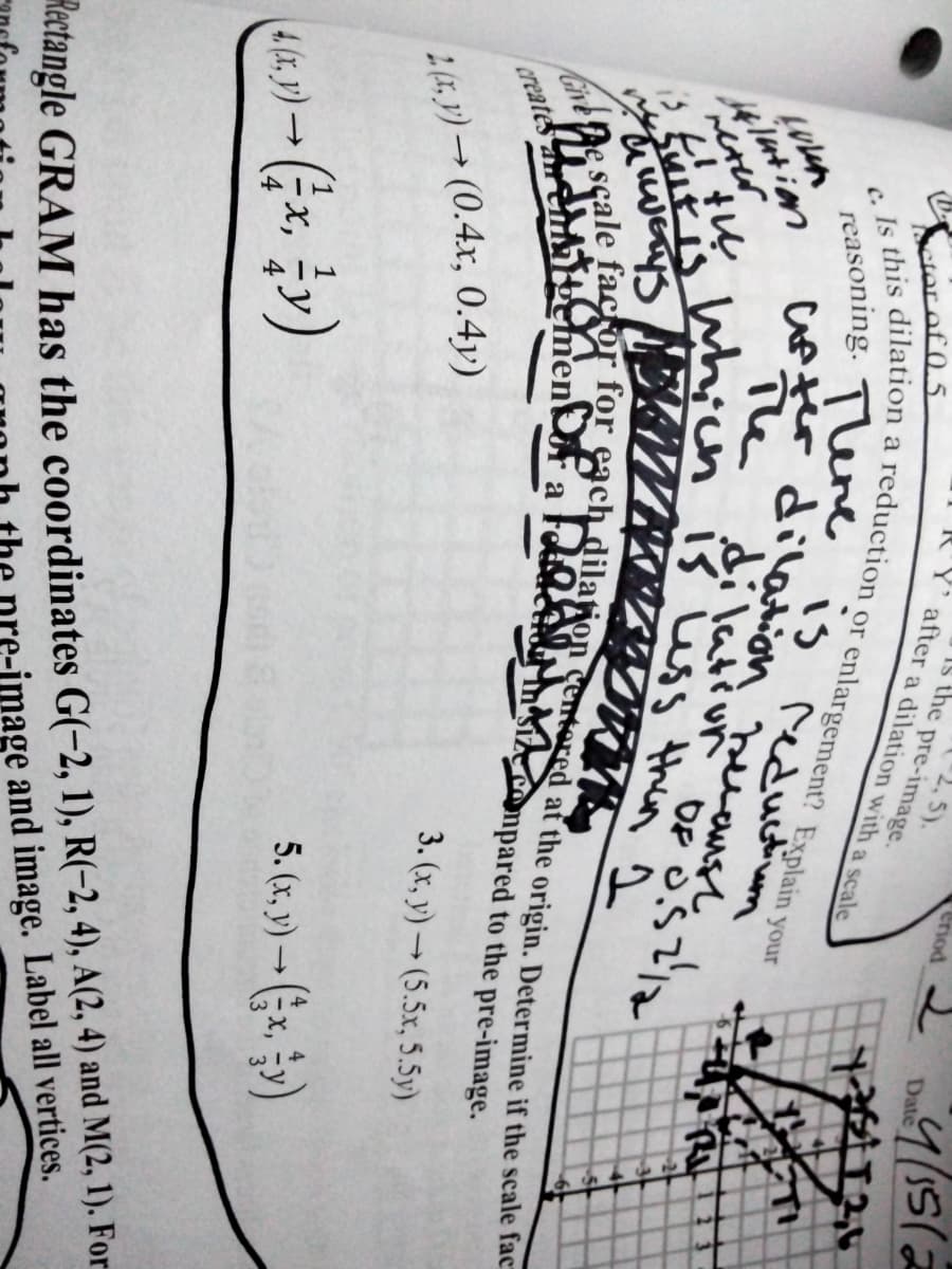 I5 the pre-image.
D15(
2,5).
Y after a dilation with a scale
Date
ctar of 0.5.
poua
Tene
in r dilation neuousl
The dilatiun Of
which is uss thin A
4lation
reter
reasoning.
is reductivm
Cive e s
creates
1Ag imenD a FolMeda hm compared to the pre-image.
CO
2., y) → (0.4x, 0.4y)
3. (x, y) → (5.5x, 5.5y)
5. (x, y) → (;x. ;>)
Hectangle GRAM has the coordinates G(-2, 1), R(-2, 4), A(2, 4) and M(2, 1). For
e-image and image. Label all vertices.
